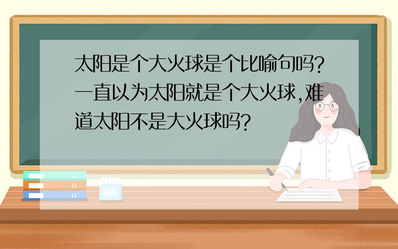 太阳是个大火球是个比喻句吗?一直以为太阳就是个大火球,难道太阳不是大火球吗?