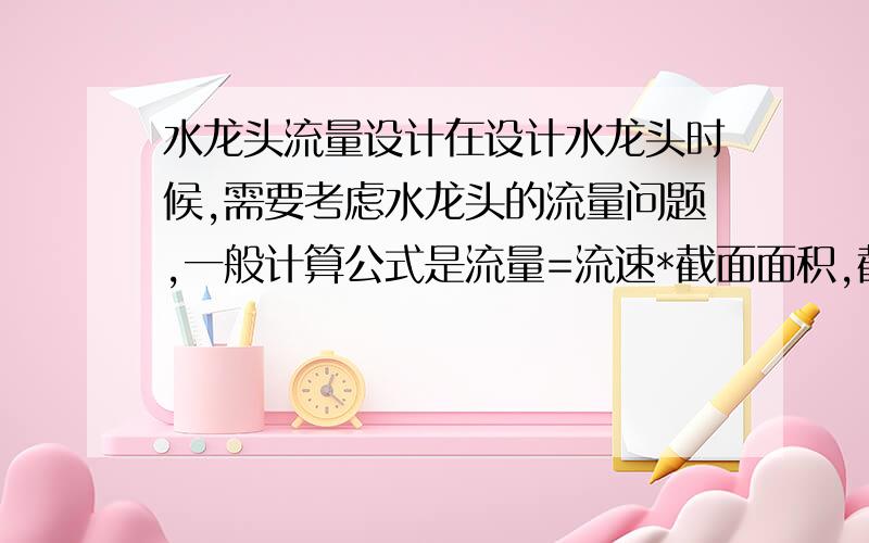 水龙头流量设计在设计水龙头时候,需要考虑水龙头的流量问题,一般计算公式是流量=流速*截面面积,截面面积这个好算,那这个流速又是怎么计算,怎么得到呢!再比如,一个设计参数是这样的,它