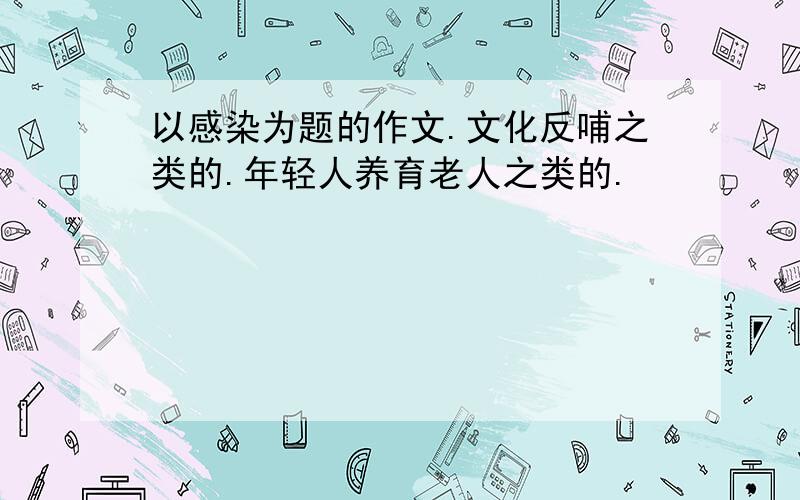 以感染为题的作文.文化反哺之类的.年轻人养育老人之类的.