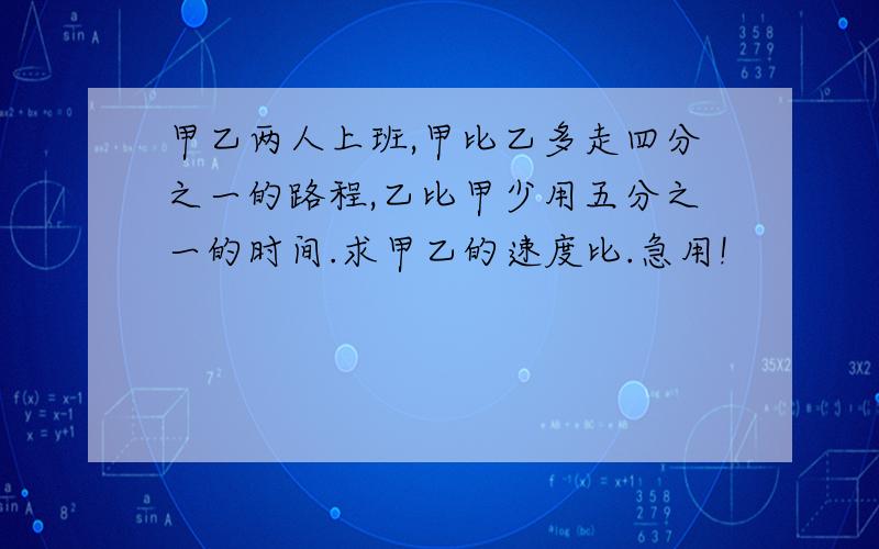 甲乙两人上班,甲比乙多走四分之一的路程,乙比甲少用五分之一的时间.求甲乙的速度比.急用!