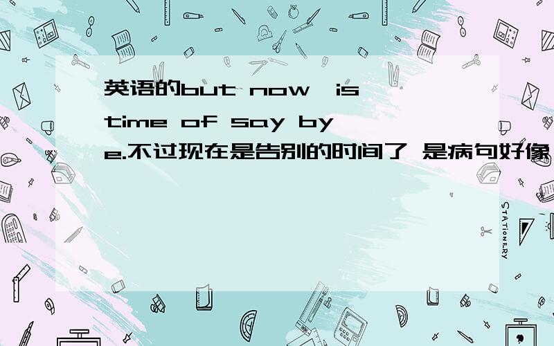 英语的but now,is time of say bye.不过现在是告别的时间了 是病句好像,希望修改一下,要有委婉感,不要只翻译意思而已.也别太长了.