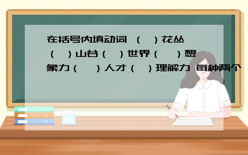 在括号内填动词 （ ）花丛 （ ）山谷（ ）世界（　）想象力（　）人才（ ）理解力 每种两个