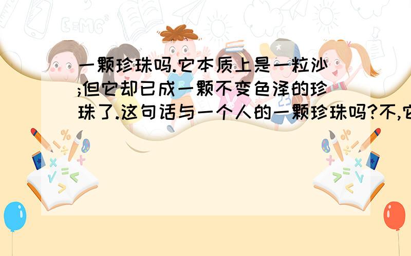 一颗珍珠吗.它本质上是一粒沙;但它却已成一颗不变色泽的珍珠了.这句话与一个人的一颗珍珠吗?不,它本质上是一粒砂；但它却已成为一颗不变色泽的珍珠了!从这句话中联系现实生活,你认为