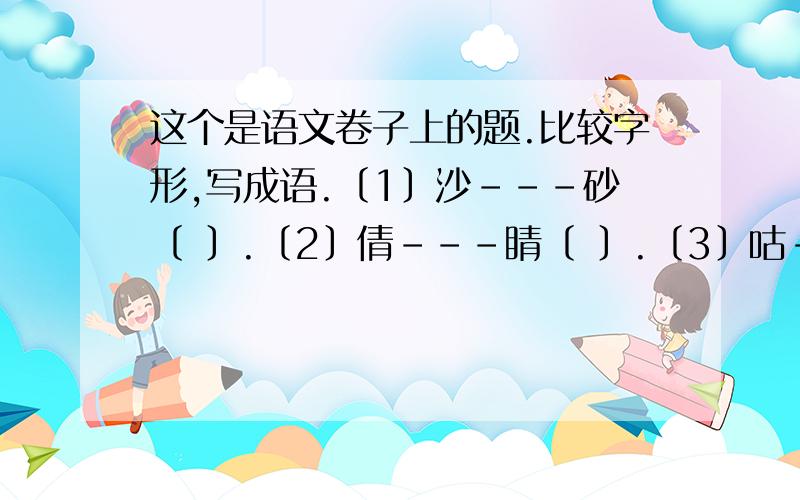 这个是语文卷子上的题.比较字形,写成语.〔1〕沙---砂〔 〕.〔2〕倩---睛〔 〕.〔3〕咕----吟〔 〕.〔4〕杭----航〔 〕.