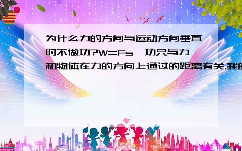 为什么力的方向与运动方向垂直时不做功?W=Fs,功只与力和物体在力的方向上通过的距离有关.我的理解是力的方向与运动方向要一致,在力的方向上做一定距离的运动才有功,请有关人员解答,