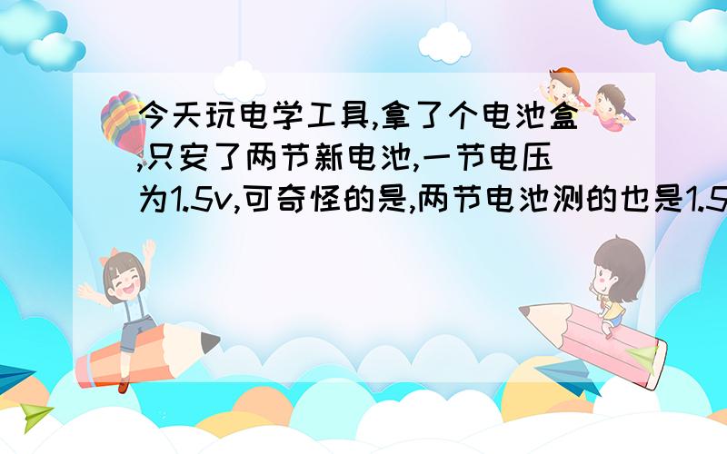 今天玩电学工具,拿了个电池盒,只安了两节新电池,一节电压为1.5v,可奇怪的是,两节电池测的也是1.5V.