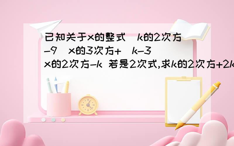 已知关于x的整式(k的2次方-9)x的3次方+(k-3)x的2次方-k 若是2次式,求k的2次方+2k+1若是二项式,求K的值,  各位帮帮忙,作业啊 快  感激不尽