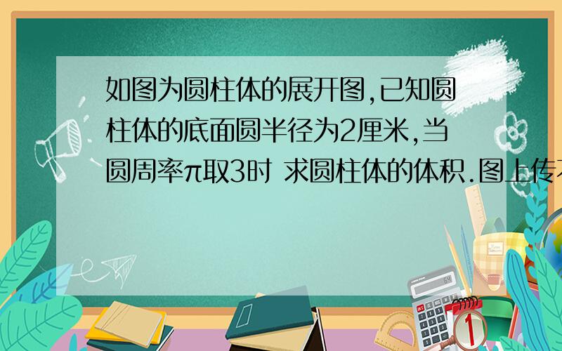 如图为圆柱体的展开图,已知圆柱体的底面圆半径为2厘米,当圆周率π取3时 求圆柱体的体积.图上传不了,不过圆柱体的展开图大家都知道吧~在此谢过!