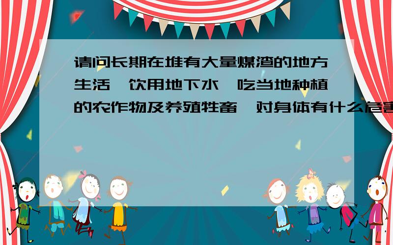 请问长期在堆有大量煤渣的地方生活,饮用地下水,吃当地种植的农作物及养殖牲畜,对身体有什么危害?请具体回答,
