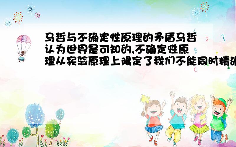 马哲与不确定性原理的矛盾马哲认为世界是可知的,不确定性原理从实验原理上限定了我们不能同时精确地知道微观粒子的动量和位置,这是典型的不可知例子啊,谁能解释这个矛盾?