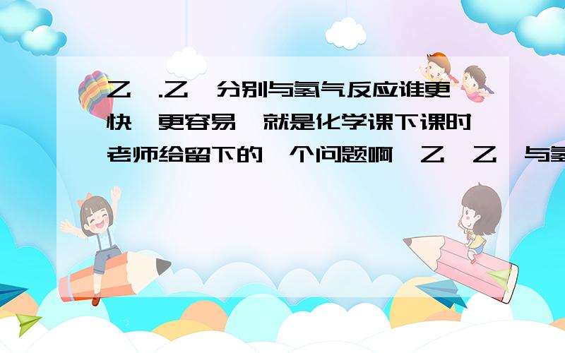 乙烯.乙炔分别与氢气反应谁更快,更容易,就是化学课下课时老师给留下的一个问题啊,乙烯乙炔与氢气反应谁更快哦,更容易,