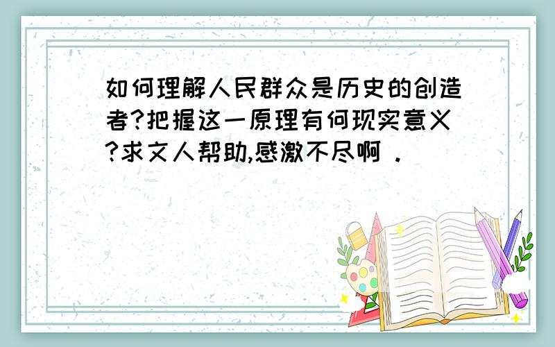 如何理解人民群众是历史的创造者?把握这一原理有何现实意义?求文人帮助,感激不尽啊 .