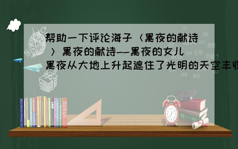 帮助一下评论海子＜黑夜的献诗 ＞黑夜的献诗--黑夜的女儿黑夜从大地上升起遮住了光明的天空丰收后荒凉的大地黑夜从你内部上升你从远方来．我到远方去遥远的路程经过这里天空一无所