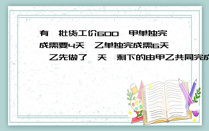 有一批货工价600,甲单独完成需要4天,乙单独完成需6天,乙先做了一天,剩下的由甲乙共同完成,问各分多少