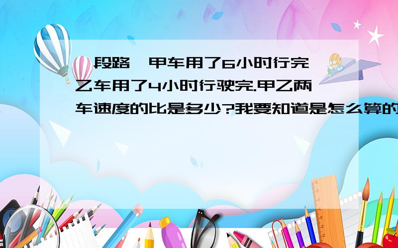 一段路,甲车用了6小时行完,乙车用了4小时行驶完.甲乙两车速度的比是多少?我要知道是怎么算的