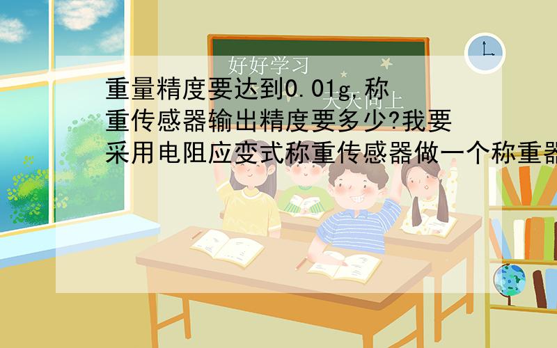 重量精度要达到0.01g,称重传感器输出精度要多少?我要采用电阻应变式称重传感器做一个称重器,精度最高要求是200g以内的精度要能达到0.01g.传感器有一个输出精度,比如2+/-0.002 mv/v,表示在额定