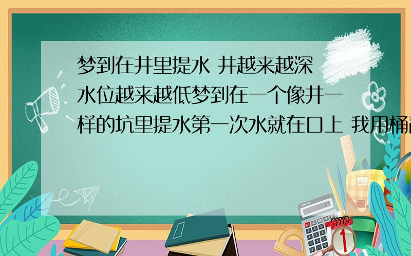 梦到在井里提水 井越来越深 水位越来越低梦到在一个像井一样的坑里提水第一次水就在口上 我用桶舀水 完了我直接把桶扔进去以为可以直接提上来 才发现变成了井 变深了 水位下降好多