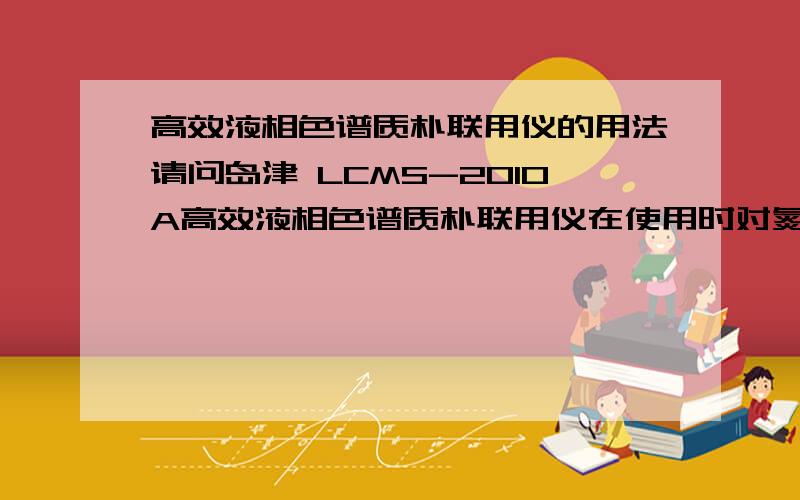 高效液相色谱质朴联用仪的用法请问岛津 LCMS-2010A高效液相色谱质朴联用仪在使用时对氮气的流量和压力的需求范围,以及正常工作情况下对氮气的使用要求?