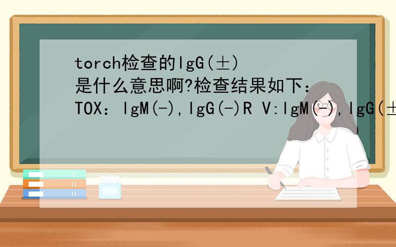 torch检查的lgG(±)是什么意思啊?检查结果如下：TOX：lgM(-),lgG(-)R V:lgM(-),lgG(±)CMV:lgM(-),lgG(±)HSV:lgM(-),lgG(+)应该是阳性,-是阴性吧,但是RV和CMV的lgG同时是±是什么意思呢?