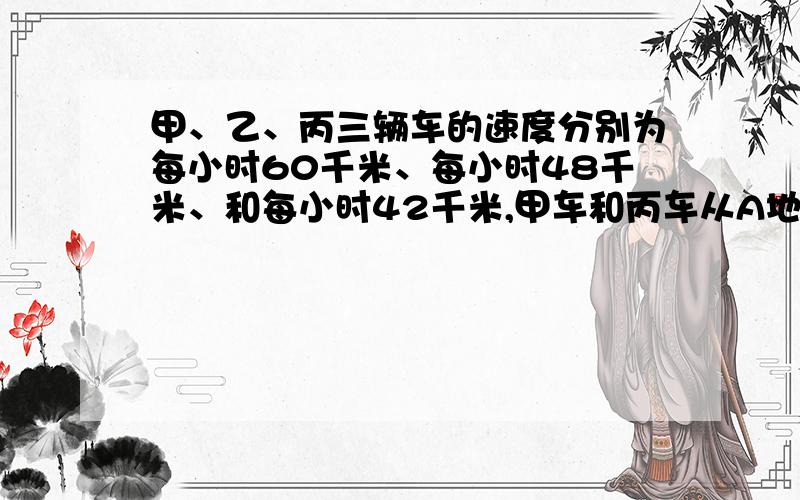 甲、乙、丙三辆车的速度分别为每小时60千米、每小时48千米、和每小时42千米,甲车和丙车从A地、乙车从B地甲、乙、丙三辆车的速度分别为每小时60千米、每小时48千米和每小时42千米,甲车和