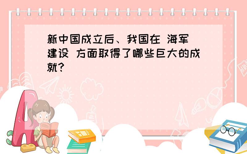 新中国成立后、我国在 海军 建设 方面取得了哪些巨大的成就?