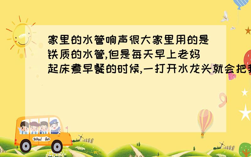 家里的水管响声很大家里用的是铁质的水管,但是每天早上老妈起床煮早餐的时候,一打开水龙头就会把我嘈醒.因为水管会“呜”地响,无论家里哪个房间的水管打开,都会很响.如果更换为胶管