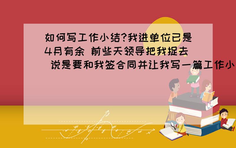 如何写工作小结?我进单位已是4月有余 前些天领导把我捉去 说是要和我签合同并让我写一篇工作小结交给他 我苦思冥想 是在无从下笔从前也没写过 实在惭愧!