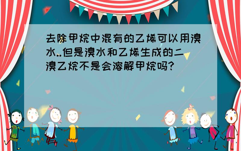 去除甲烷中混有的乙烯可以用溴水..但是溴水和乙烯生成的二溴乙烷不是会溶解甲烷吗?