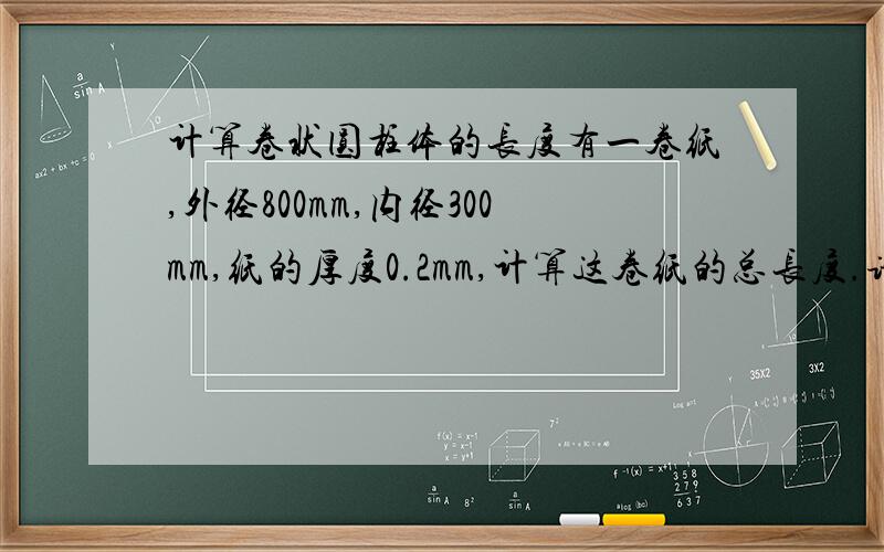 计算卷状圆柱体的长度有一卷纸,外径800mm,内径300mm,纸的厚度0.2mm,计算这卷纸的总长度.请给出公式.公式是否是：(3.14xR2-3.14xr2)/厚度。二楼：1、AxB=?2、公式正确就可以。