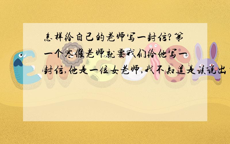 怎样给自己的老师写一封信?第一个寒假老师就要我们给他写一封信,他是一位女老师,我不知道是该说出自己的看法还是多多美言几句,各位路过过的大侠,都来帮个忙啊!