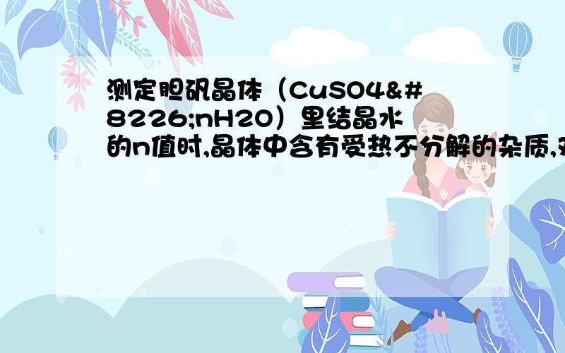 测定胆矾晶体（CuSO4•nH2O）里结晶水的n值时,晶体中含有受热不分解的杂质,对n值的影响?n偏低还是偏高?