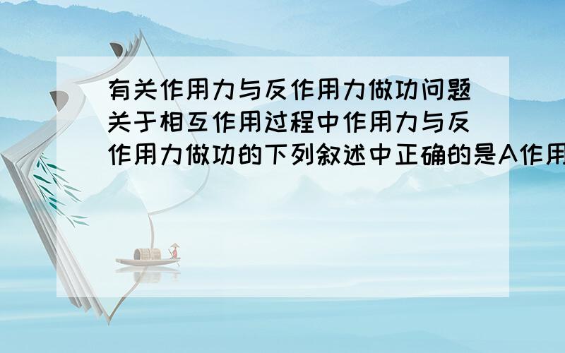 有关作用力与反作用力做功问题关于相互作用过程中作用力与反作用力做功的下列叙述中正确的是A作用力做正功时,反作用力一定做负功.B作用力不做工时.反作用力也一定不做工.C作用力和反