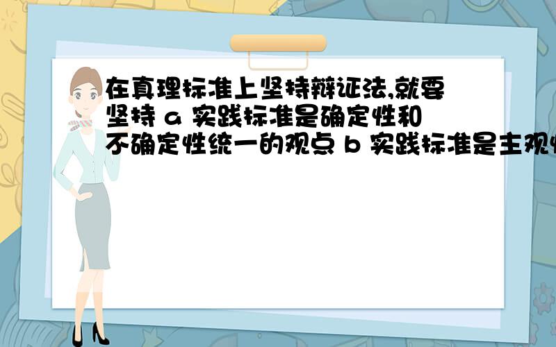 在真理标准上坚持辩证法,就要坚持 a 实践标准是确定性和不确定性统一的观点 b 实践标准是主观性在真理标准上坚持辩证法,就要坚持a 实践标准是确定性和不确定性统一的观点b 实践标准是