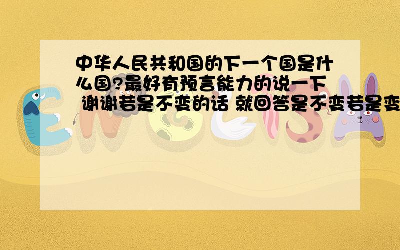 中华人民共和国的下一个国是什么国?最好有预言能力的说一下 谢谢若是不变的话 就回答是不变若是变的话 就回答是什么国若是灭亡的话 就回答是灭亡明白我的意思了吧