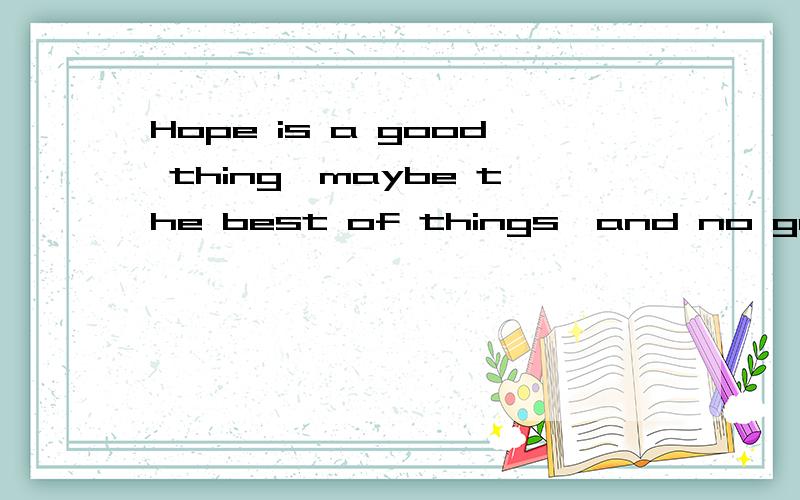 Hope is a good thing,maybe the best of things,and no good thing ever dies.