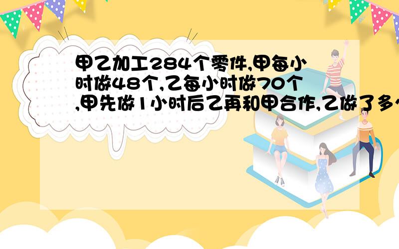 甲乙加工284个零件,甲每小时做48个,乙每小时做70个,甲先做1小时后乙再和甲合作,乙做了多少小时后完成为什