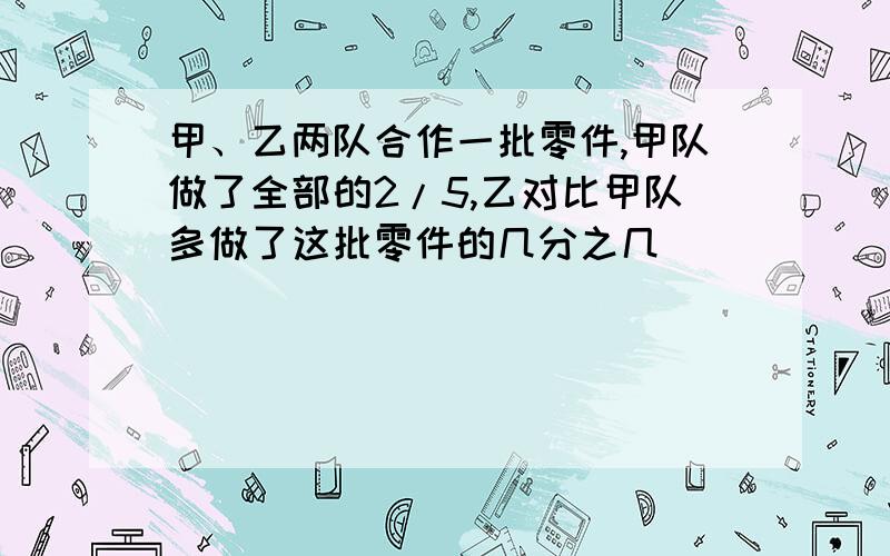 甲、乙两队合作一批零件,甲队做了全部的2/5,乙对比甲队多做了这批零件的几分之几