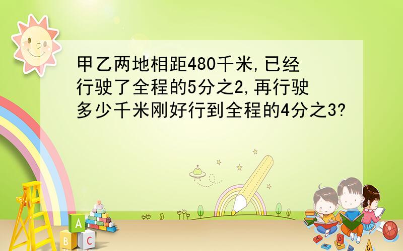 甲乙两地相距480千米,已经行驶了全程的5分之2,再行驶多少千米刚好行到全程的4分之3?