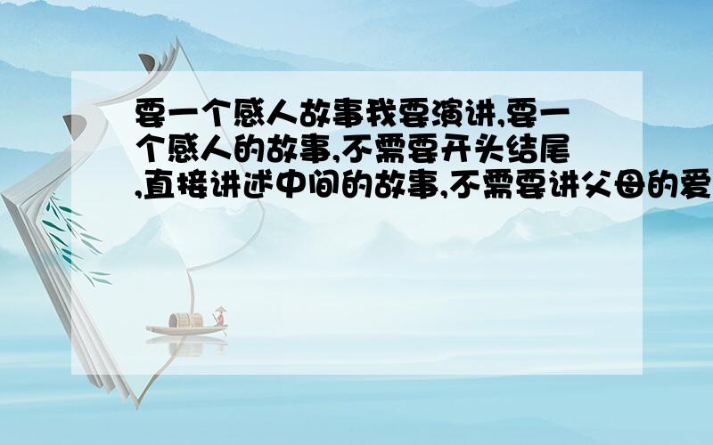 要一个感人故事我要演讲,要一个感人的故事,不需要开头结尾,直接讲述中间的故事,不需要讲父母的爱和革命烈士这些的,尽量要短,3分钟讲完,语序要通,不要说明文那种的,