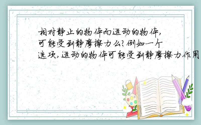 相对静止的物体而运动的物体,可能受到静摩擦力么?例如一个选项,运动的物体可能受到静摩擦力作用,