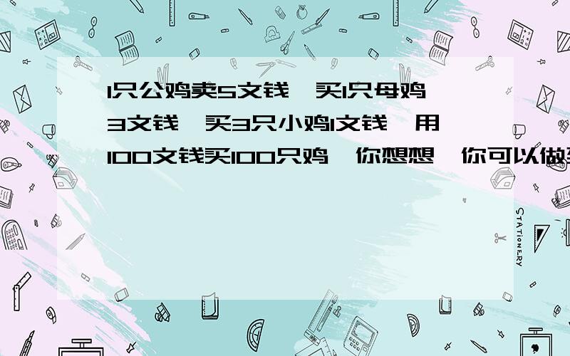 1只公鸡卖5文钱,买1只母鸡3文钱,买3只小鸡1文钱,用100文钱买100只鸡,你想想,你可以做到吗?