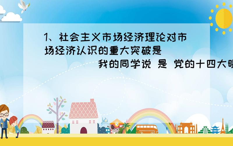 1、社会主义市场经济理论对市场经济认识的重大突破是________我的同学说 是 党的十四大明确把建立社会主义市场经济体制作为我国经济体制改革目标,但是我觉得不是,我忘记了老师说的,.你