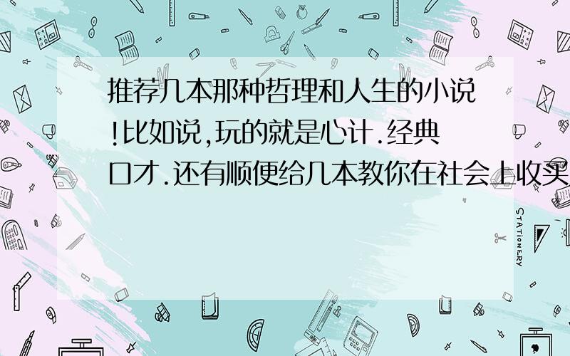 推荐几本那种哲理和人生的小说!比如说,玩的就是心计.经典口才.还有顺便给几本教你在社会上收买人心的小说.其实这不算是哲理这的吧,我就想看那种教你怎么在社会上做一个有心计,有头脑