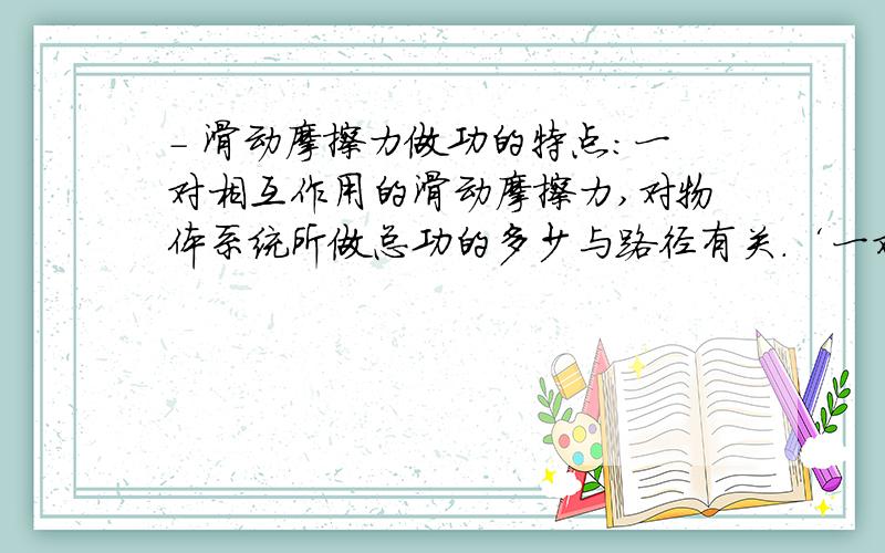 - 滑动摩擦力做功的特点：一对相互作用的滑动摩擦力,对物体系统所做总功的多少与路径有关.‘一对相互作用的滑动摩擦力,对物体系统所做总功的多少与路径有关.’这句话,我不太理解.请