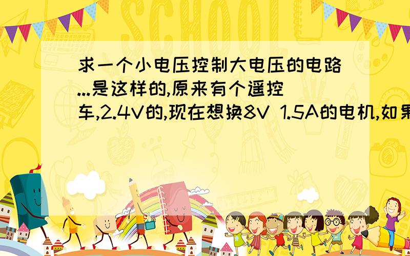 求一个小电压控制大电压的电路...是这样的,原来有个遥控车,2.4V的,现在想换8V 1.5A的电机,如果遥控接收器也接8V,会烧掉,所以我想让电机用独立电池供电,希望通过遥控接收器的2.4V输出控制8V