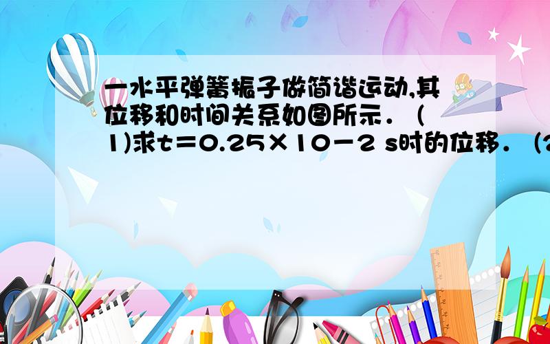 一水平弹簧振子做简谐运动,其位移和时间关系如图所示． (1)求t＝0.25×10－2 s时的位移． (2)从t＝0到t＝一水平弹簧振子做简谐运动，其位移和时间关系如图所示． (1)求t＝0.25×10－2 s时的位移