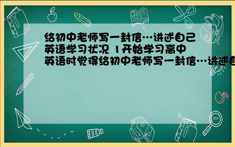 给初中老师写一封信…讲述自己英语学习状况 1开始学习高中英语时觉得给初中老师写一封信…讲述自己英语学习状况1开始学习高中英语时觉得比初中所学的要难很多,几乎丧失信心…2后来