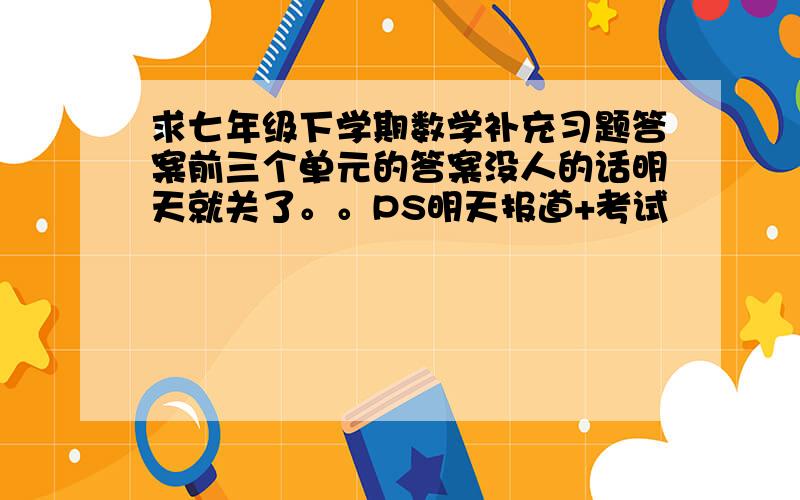 求七年级下学期数学补充习题答案前三个单元的答案没人的话明天就关了。。PS明天报道+考试