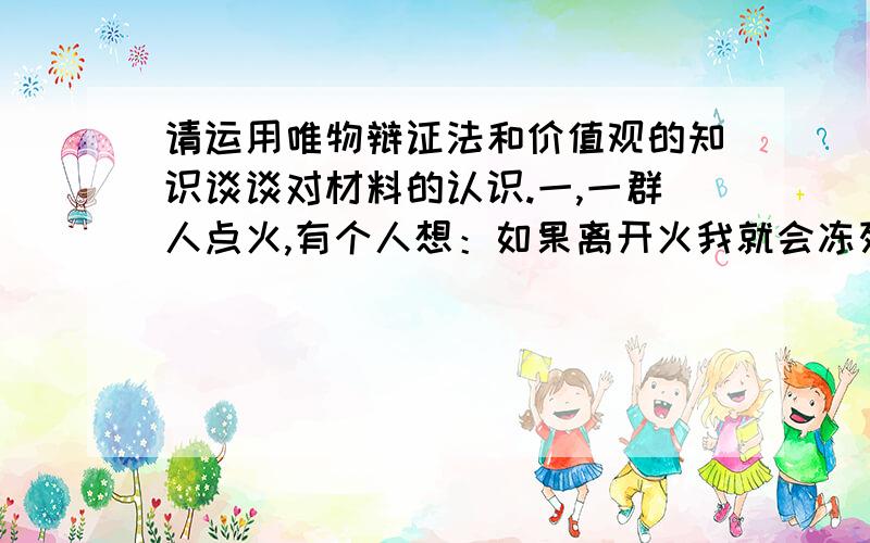 请运用唯物辩证法和价值观的知识谈谈对材料的认识.一,一群人点火,有个人想：如果离开火我就会冻死.其他人也都这么想,全没人捡柴,全冻死了.二,又有人点了火,一个想：要捡柴,要不然会灭