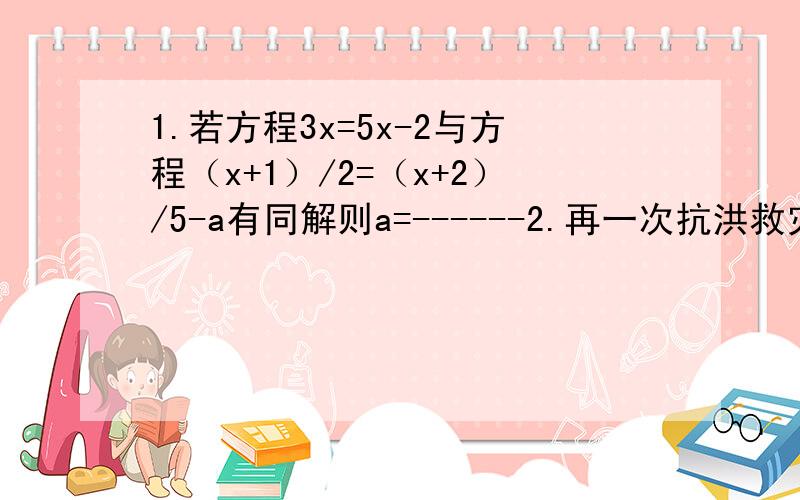 1.若方程3x=5x-2与方程（x+1）/2=（x+2）/5-a有同解则a=------2.再一次抗洪救灾中甲处有91名解放军战士乙处有49名解放军现在又调来100名解放军战士支援为了使在甲处抗洪的人数是在乙处抗洪人数